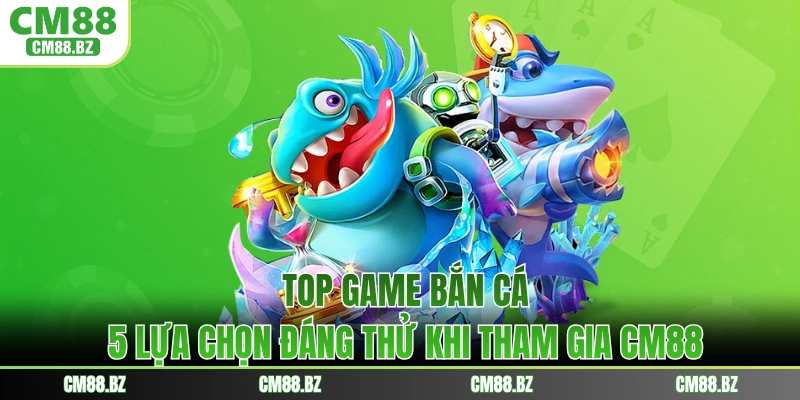 Top Game Bắn Cá - 5 Lựa Chọn Đáng Thử Khi Tham Gia CM88